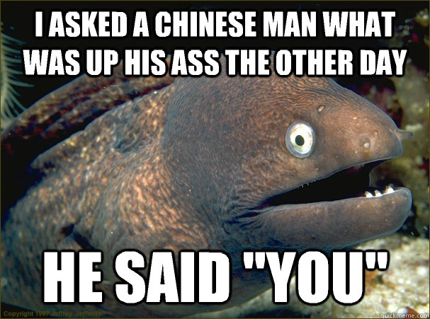 I asked a Chinese man what was up his ass the other day He said 