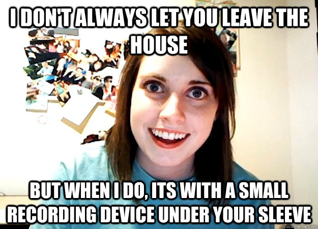 I don't always let you leave the house But when I do, its with a small recording device under your sleeve  Overly Attached Girlfriend