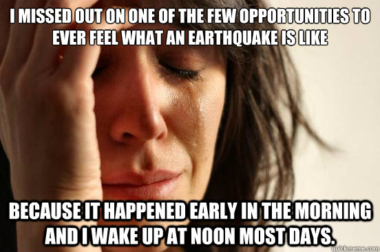 I missed out on one of the few opportunities to ever feel what an earthquake is like Because it happened early in the morning and I wake up at noon most days.  First World Problems
