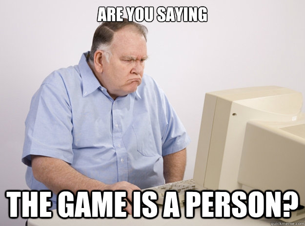 are you saying the game is a person? - are you saying the game is a person?  Middle aged out of touch redditor