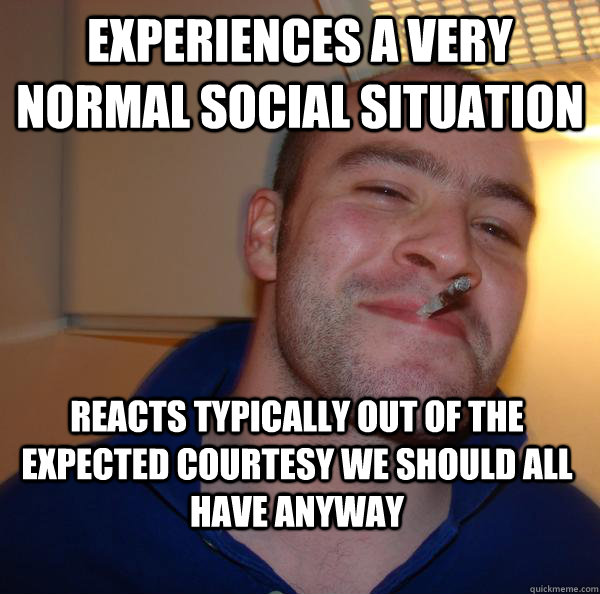 experiences a very normal social situation reacts typically out of the expected courtesy we should all have anyway - experiences a very normal social situation reacts typically out of the expected courtesy we should all have anyway  Misc