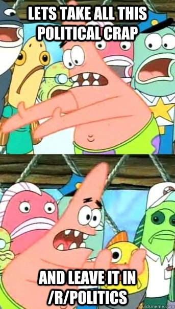 lets take all this political crap and leave it in /r/politics  Push it somewhere else Patrick