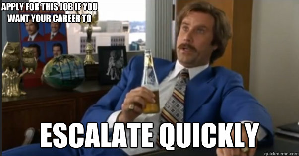 ESCALATE QUICKLY Apply for this job if you want your career to - ESCALATE QUICKLY Apply for this job if you want your career to  Ron Burgandy escalated quickly