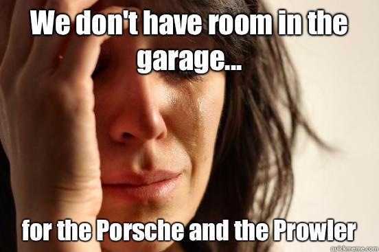 We don't have room in the garage... for the Porsche and the Prowler  First World Problems