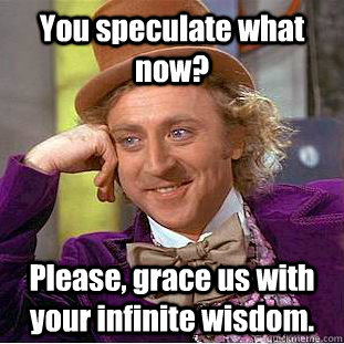 You speculate what now? Please, grace us with your infinite wisdom.  Creepy Wonka