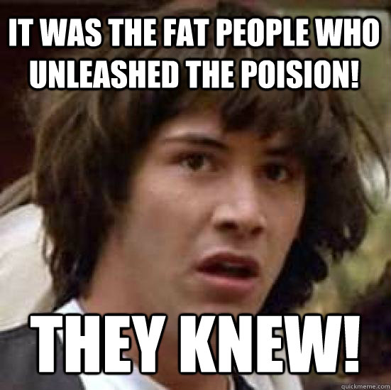 it was the fat people who unleashed the poision! They knew!  conspiracy keanu