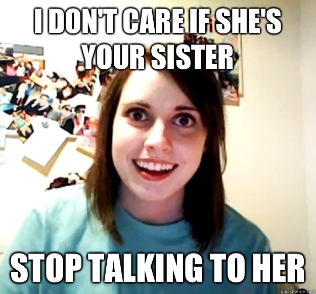 I don't care if she's your sister Stop talking to her  Overly Attached Girlfriend