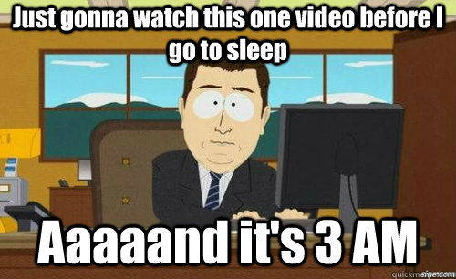 Just gonna watch this one video before I go to sleep Aaaaand it's 3 AM  aaaand its gone