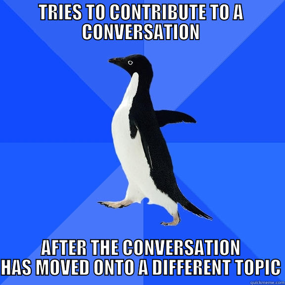 TRIES TO CONTRIBUTE TO A CONVERSATION AFTER THE CONVERSATION HAS MOVED ONTO A DIFFERENT TOPIC Socially Awkward Penguin