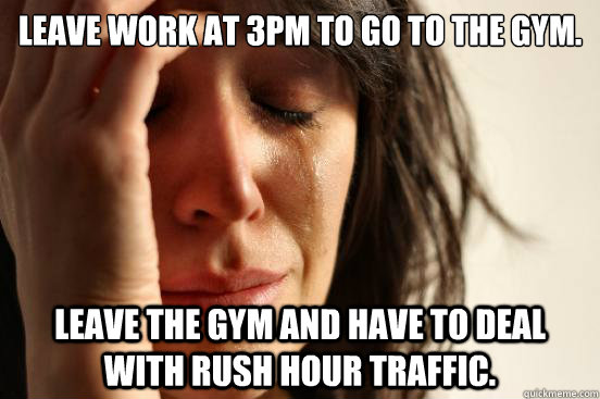 Leave work at 3pm to go to the gym. Leave the gym and have to deal with rush hour traffic.  First World Problems