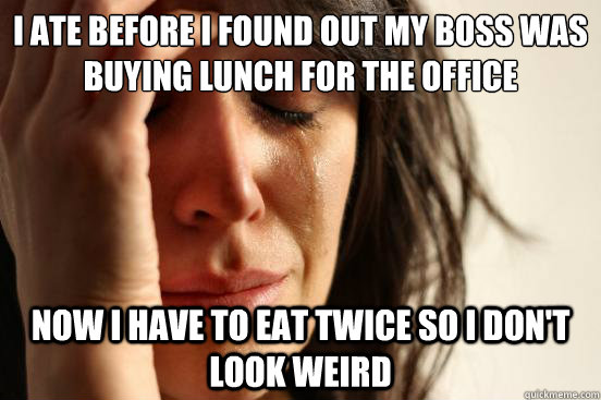 I ate before I found out my boss was buying lunch for the office Now I have to eat twice so I don't look weird - I ate before I found out my boss was buying lunch for the office Now I have to eat twice so I don't look weird  First World Problems