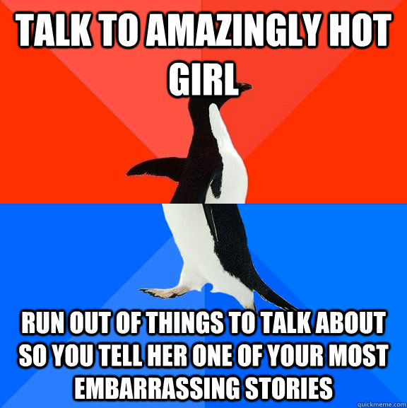 Talk to amazingly hot girl Run out of things to talk about so you tell her one of your most embarrassing stories - Talk to amazingly hot girl Run out of things to talk about so you tell her one of your most embarrassing stories  Misc