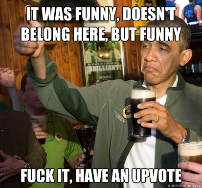 It was funny, doesn't belong here, but funny Fuck it, have an upvote  Upvote Obama