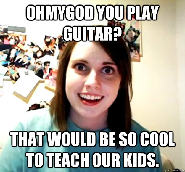 ohmygod you play guitar? that would be so cool to teach our kids.  Overly Attached Girlfriend