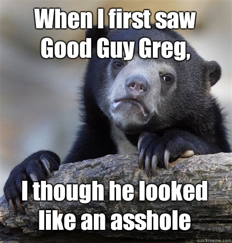 When I first saw Good Guy Greg, I though he looked like an asshole - When I first saw Good Guy Greg, I though he looked like an asshole  Confession Bear