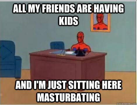 All my friends are having kids AND I'M JUST SITTING HERE masturbating  And im just sitting here