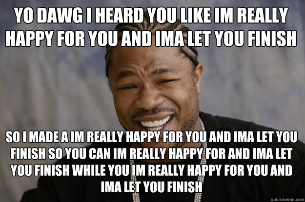 yo dawg i heard you like im really happy for you and ima let you finish so i made a im really happy for you and ima let you finish so you can im really happy for and ima let you finish while you im really happy for you and ima let you finish  Xzibit meme