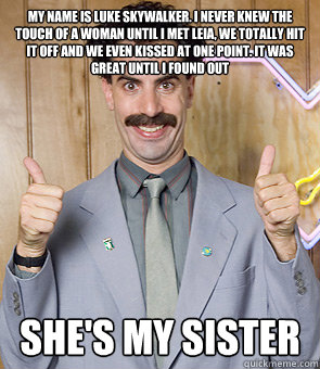 My name is Luke Skywalker. I never knew the touch of a woman until I met Leia, we totally hit it off and we even kissed at one point. It was great until I found out She's my sister  Borat