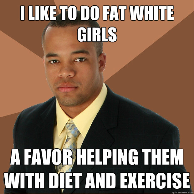 I like to do fat white girls A favor helping them with diet and exercise   Successful Black Man