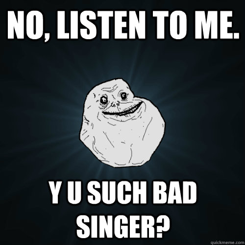 NO, listen to me. y u such bad singer?  Forever Alone