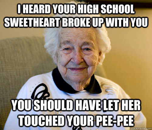 I heard your high school sweetheart broke up with you you should have let her touched your pee-pee  Scumbag Grandma