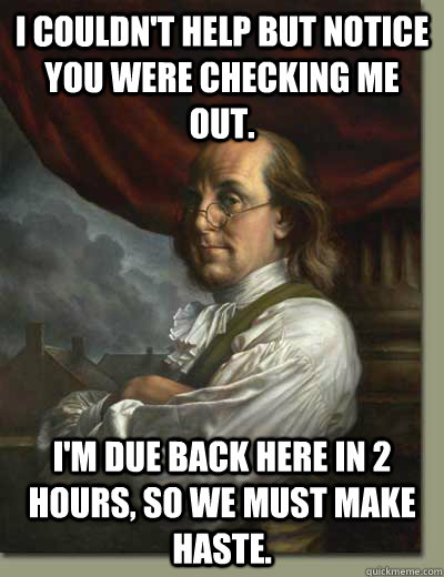 I couldn't help but notice you were checking me out. I'm due back here in 2 hours, so we must make haste. - I couldn't help but notice you were checking me out. I'm due back here in 2 hours, so we must make haste.  Ladies Man Ben