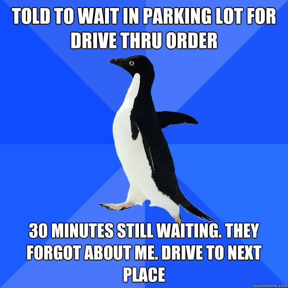 Told to wait in parking lot for drive thru order 30 minutes still waiting. They forgot about me. Drive to next place  Socially Awkward Penguin