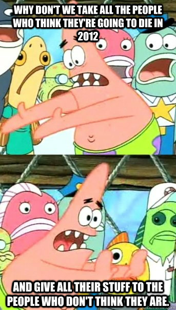 Why don't we take all the people who think they're going to die in 2012 and give all their stuff to the people who don't think they are.  Push it somewhere else Patrick