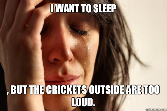 I WANT TO SLEEP , BUT THE CRICKETS OUTSIDE ARE TOO LOUD.  First World Problems