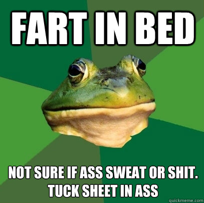 Fart in bed Not sure if ass sweat or shit. 
tuck sheet in ass  Foul Bachelor Frog
