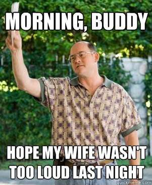 Morning, buddy Hope my wife wasn't too loud last night  Annoying Neighbour
