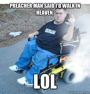 Preacher man said I'd walk in heaven. LOL  Jesus tard