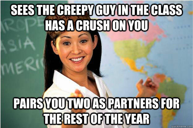 Sees the creepy guy in the class has a crush on you pairs you two as partners for the rest of the year  Scumbag Teacher