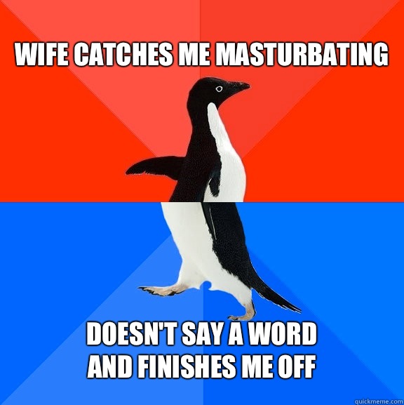 Wife catches me masturbating Doesn't say a word 
and finishes me off  Socially Awesome Awkward Penguin