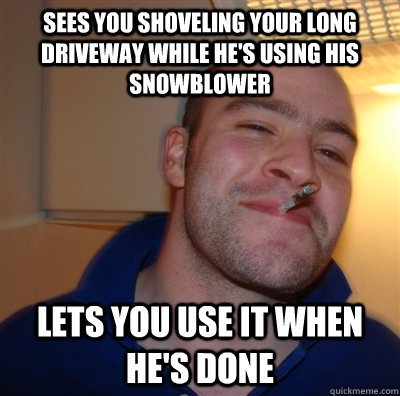 Sees you shoveling your long driveway while he's using his snowblower Lets you use it when he's done - Sees you shoveling your long driveway while he's using his snowblower Lets you use it when he's done  GoodGuyGreg