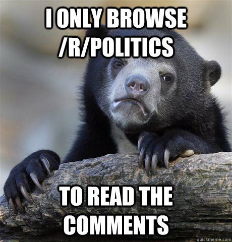 I only browse /r/politics To read the comments  Confession Bear