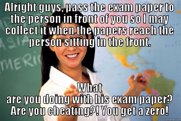 ALRIGHT GUYS, PASS THE EXAM PAPER TO THE PERSON IN FRONT OF YOU SO I MAY COLLECT IT WHEN THE PAPERS REACH THE PERSON SITTING IN THE FRONT. WHAT ARE YOU DOING WITH HIS EXAM PAPER? ARE YOU CHEATING?! YOU GET A ZERO! Unhelpful High School Teacher