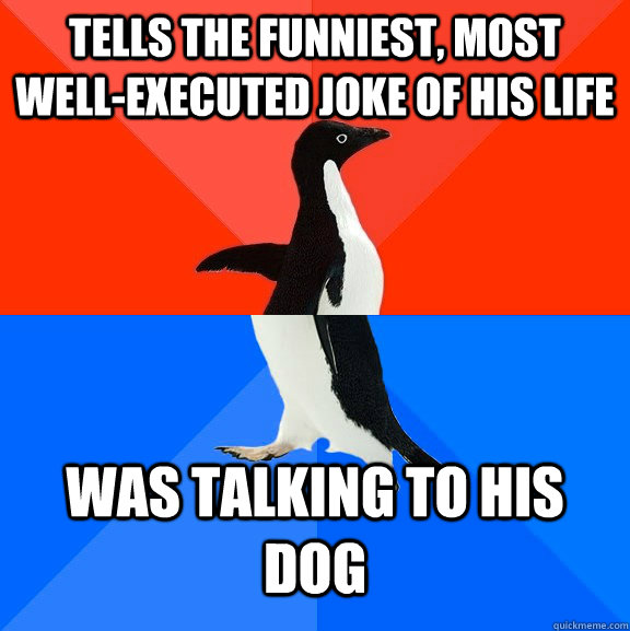 Tells the funniest, most well-executed joke of his life Was talking to his dog  Socially Awesome Awkward Penguin