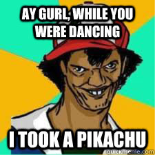 ay gurl, while you were dancing I took a pikachu  DAT ASH