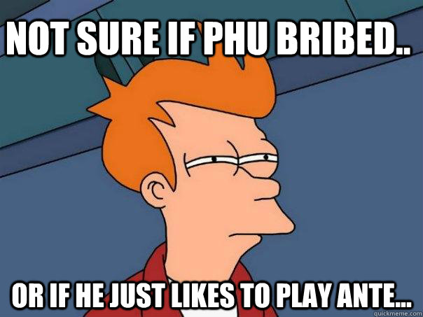 Not sure if Phu bribed.. Or if he just likes to play ante...  Futurama Fry