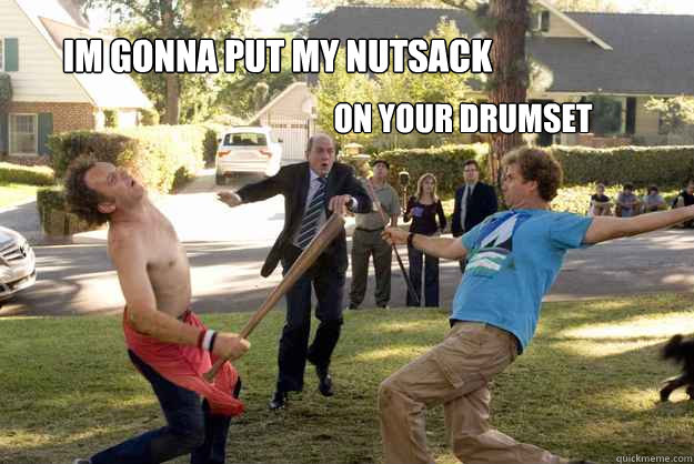 IM gonna put my nutsack
 On Your drumset - IM gonna put my nutsack
 On Your drumset  step brothers