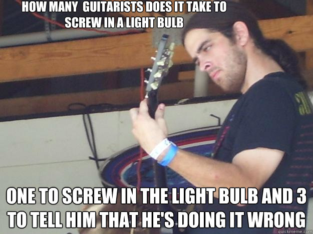 how many  guitarists does it take to screw in a light bulb  one to screw in the light bulb and 3 to tell him that he's doing it wrong - how many  guitarists does it take to screw in a light bulb  one to screw in the light bulb and 3 to tell him that he's doing it wrong  Scumbag Guitarist