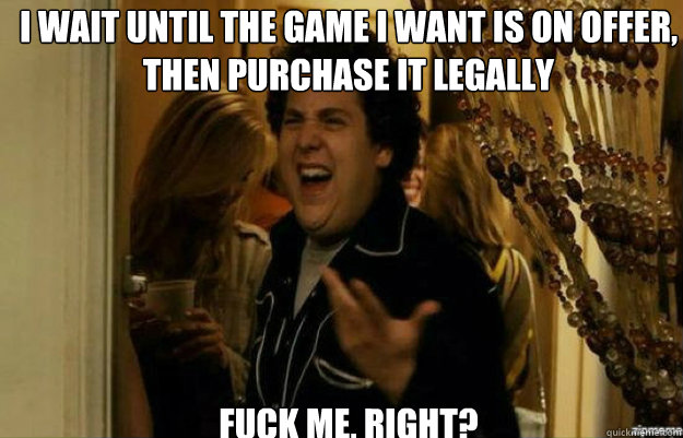 I wait until the game I want is on offer, then purchase it legally FUCK ME, RIGHT?  fuck me right
