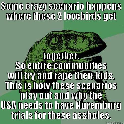 SOME CRAZY SCENARIO HAPPENS WHERE THESE 2 LOVEBIRDS GET TOGETHER. SO ENTIRE COMMUNITIES WILL TRY AND RAPE THEIR KIDS. THIS IS HOW THESE SCENARIOS PLAY OUT AND WHY THE USA NEEDS TO HAVE NUREMBERG TRIALS FOR THESE ASSHOLES. Philosoraptor
