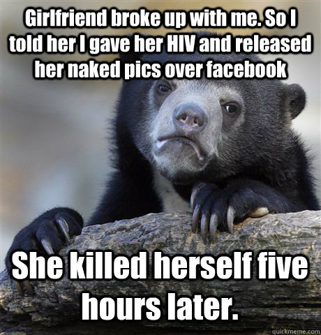 Girlfriend broke up with me. So I told her I gave her HIV and released her naked pics over facebook She killed herself five hours later.  Confession Bear