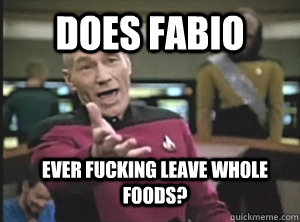 does fabio ever fucking leave whole foods?  Annoyed Picard