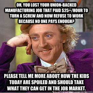 Oh, you lost your union-backed manufacturing job that paid $25+/hour to turn a screw and now refuse to work because no one pays enough? please tell me more about how the kids today are spoiled and should take what they can get in the job market. - Oh, you lost your union-backed manufacturing job that paid $25+/hour to turn a screw and now refuse to work because no one pays enough? please tell me more about how the kids today are spoiled and should take what they can get in the job market.  Condescending Wonka