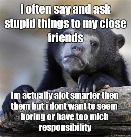 I often say and ask stupid things to my close friends Im actually alot smarter then them but i dont want to seem boring or have too mich responsibility  Confession Bear