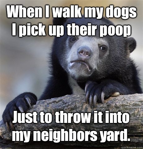 When I walk my dogs I pick up their poop Just to throw it into my neighbors yard.  Confession Bear