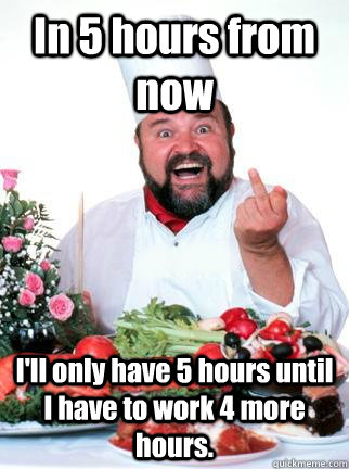 In 5 hours from now I'll only have 5 hours until I have to work 4 more hours. - In 5 hours from now I'll only have 5 hours until I have to work 4 more hours.  Unsuccessful Restaurant Owner